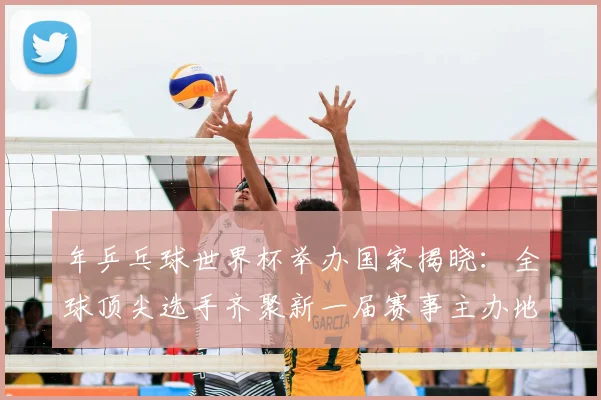 年乒乓球世界杯举办国家揭晓：全球顶尖选手齐聚新一届赛事主办地