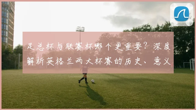 足总杯与联赛杯哪个更重要？深度解析英格兰两大杯赛的历史、意义与影响力