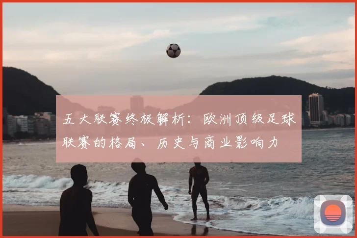 五大联赛终极解析：欧洲顶级足球联赛的格局、历史与商业影响力