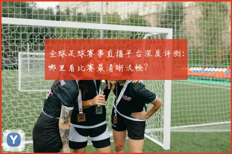 全球足球赛事直播平台深度评测：哪里看比赛最清晰流畅？