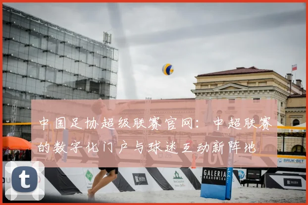 中国足协超级联赛官网：中超联赛的数字化门户与球迷互动新阵地