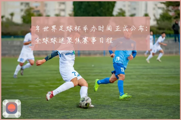 年世界足球杯举办时间正式公布:全球球迷聚焦赛事日程