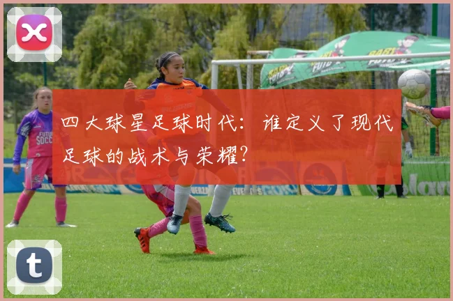 四大球星足球时代:谁定义了现代足球的战术与荣耀?