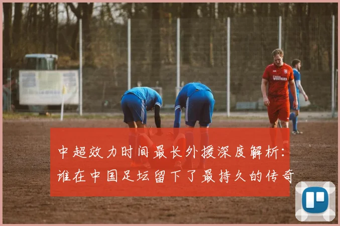 中超效力时间最长外援深度解析:谁在中国足坛留下了最持久的传奇足迹?_20260610190400