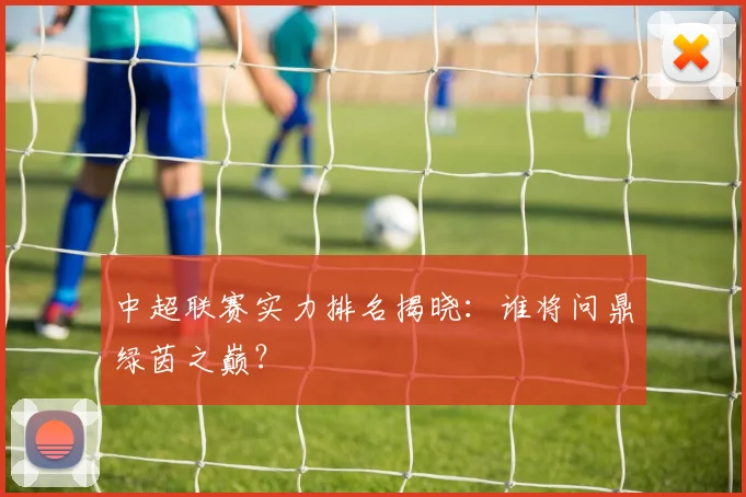 中超联赛实力排名揭晓：谁将问鼎绿茵之巅？