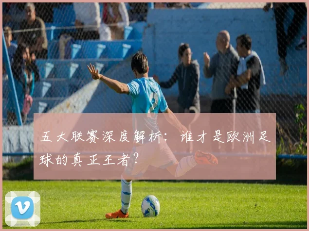 五大联赛深度解析：谁才是欧洲足球的真正王者？