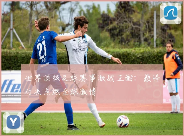 世界顶级足球赛事激战正酣:巅峰对决点燃全球激情